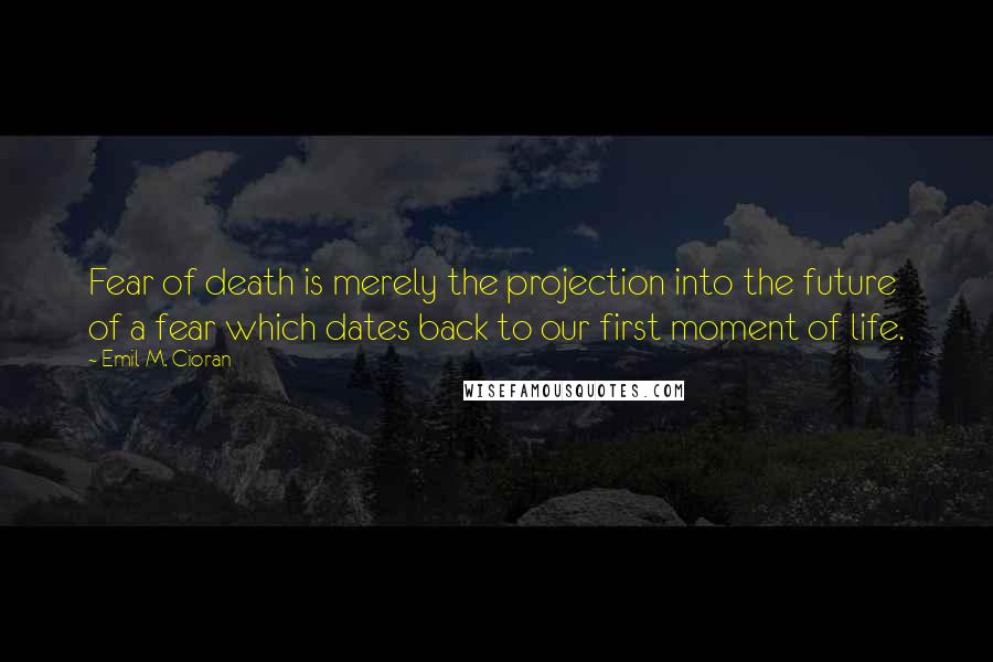 Emil M. Cioran Quotes: Fear of death is merely the projection into the future of a fear which dates back to our first moment of life.