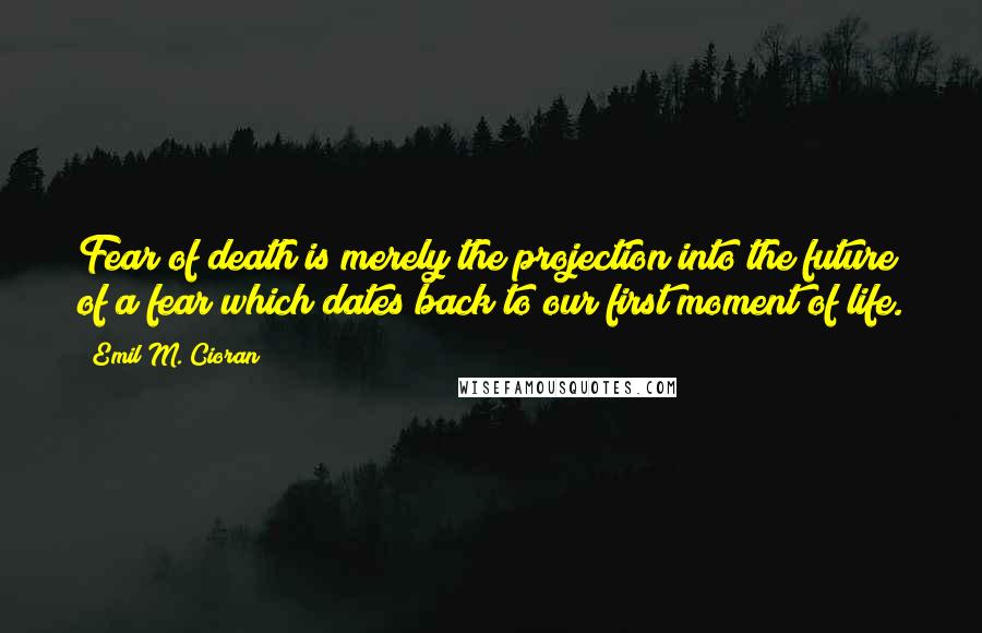 Emil M. Cioran Quotes: Fear of death is merely the projection into the future of a fear which dates back to our first moment of life.