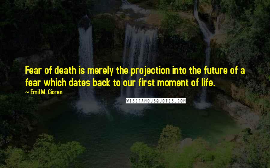 Emil M. Cioran Quotes: Fear of death is merely the projection into the future of a fear which dates back to our first moment of life.