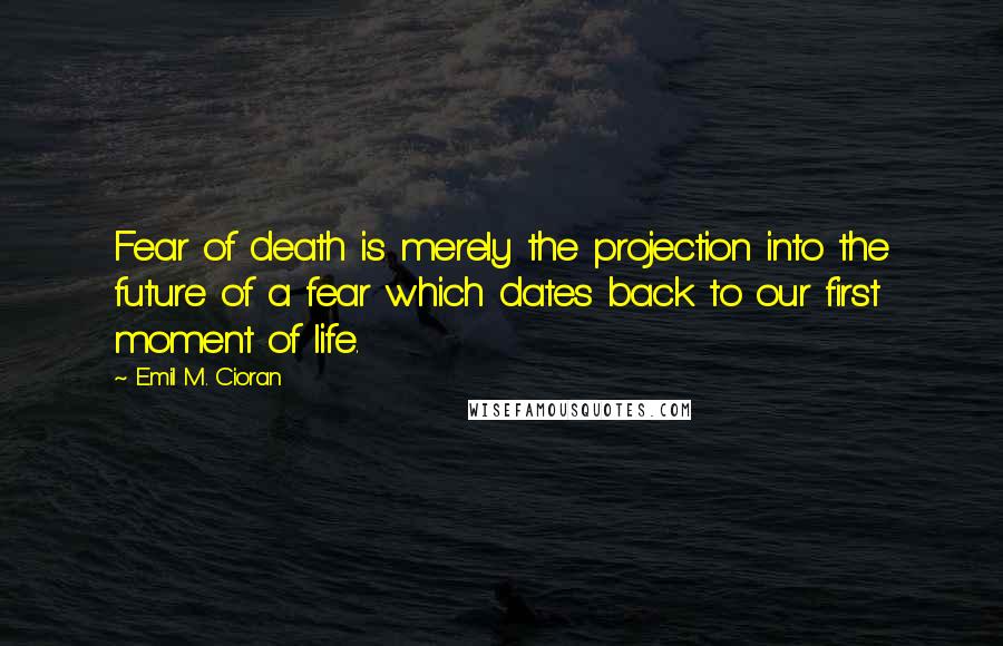 Emil M. Cioran Quotes: Fear of death is merely the projection into the future of a fear which dates back to our first moment of life.