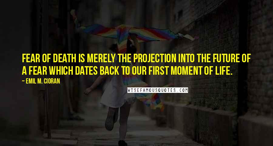 Emil M. Cioran Quotes: Fear of death is merely the projection into the future of a fear which dates back to our first moment of life.