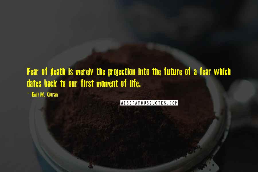 Emil M. Cioran Quotes: Fear of death is merely the projection into the future of a fear which dates back to our first moment of life.