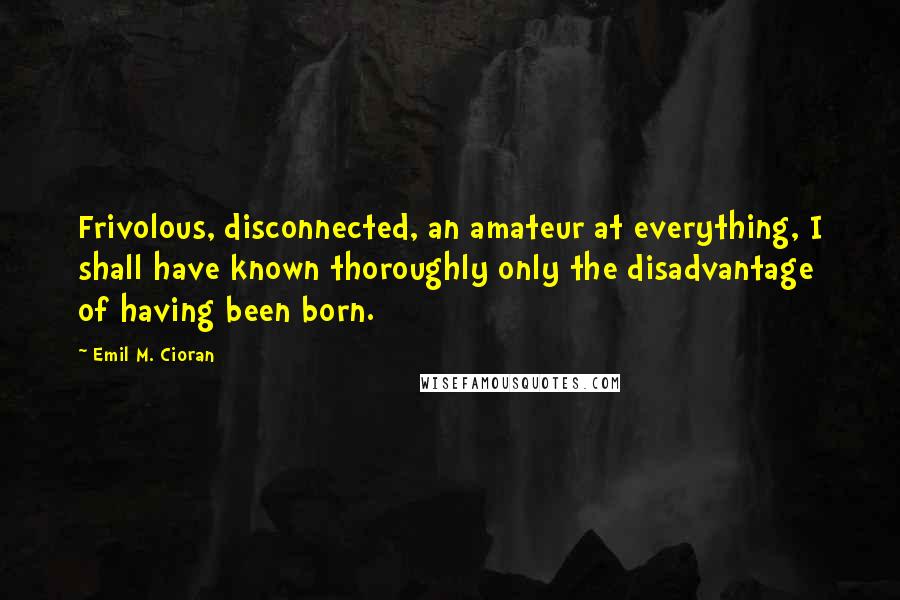 Emil M. Cioran Quotes: Frivolous, disconnected, an amateur at everything, I shall have known thoroughly only the disadvantage of having been born.