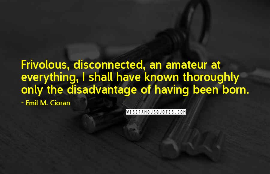 Emil M. Cioran Quotes: Frivolous, disconnected, an amateur at everything, I shall have known thoroughly only the disadvantage of having been born.