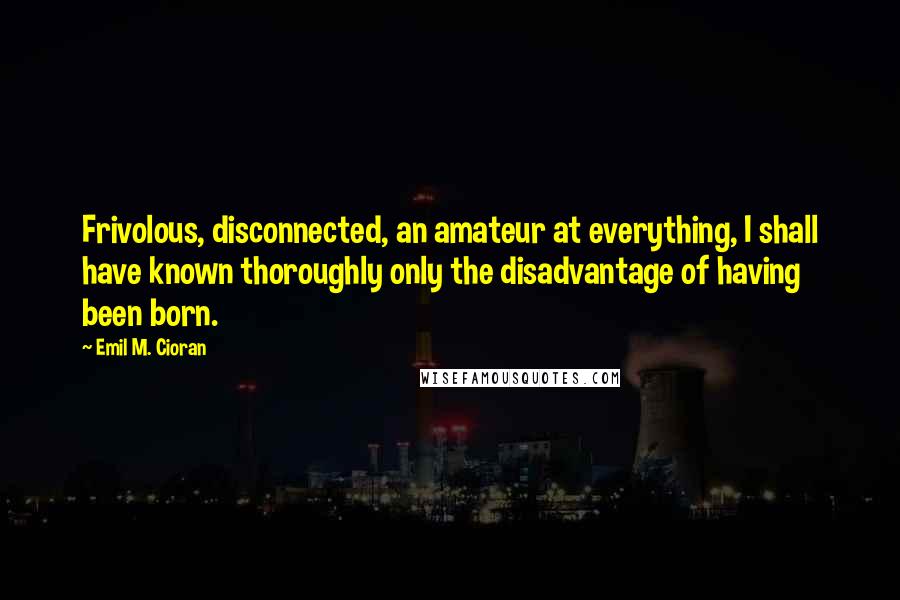 Emil M. Cioran Quotes: Frivolous, disconnected, an amateur at everything, I shall have known thoroughly only the disadvantage of having been born.