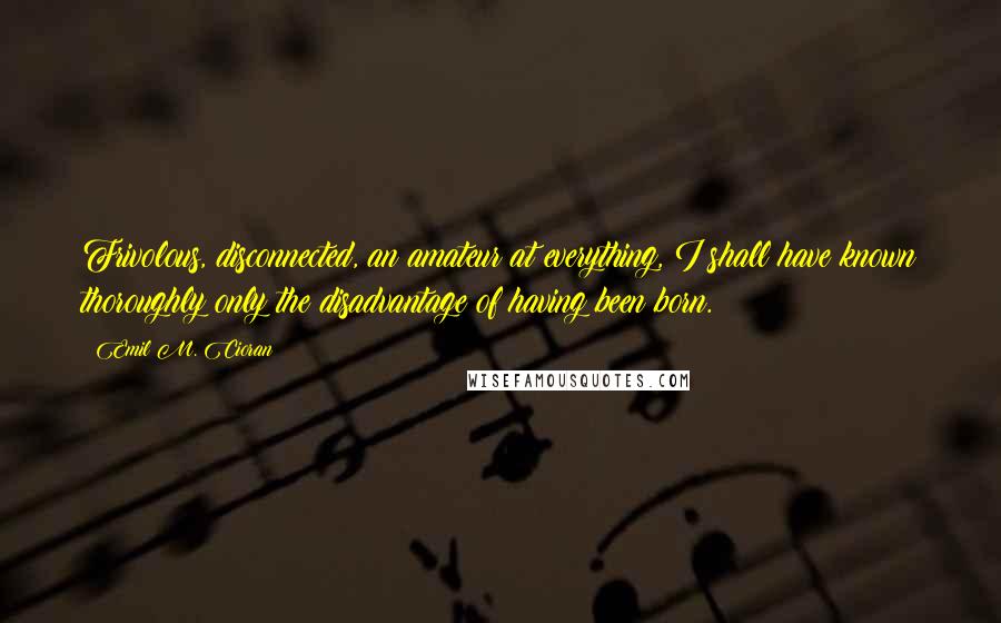 Emil M. Cioran Quotes: Frivolous, disconnected, an amateur at everything, I shall have known thoroughly only the disadvantage of having been born.