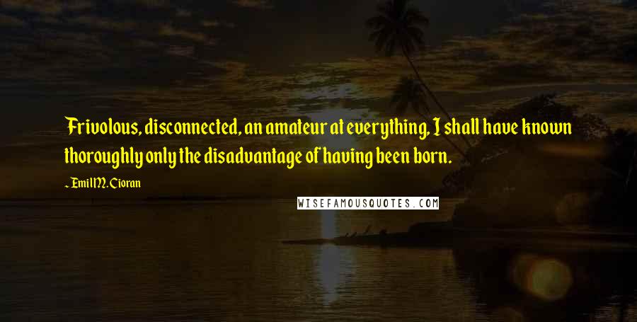 Emil M. Cioran Quotes: Frivolous, disconnected, an amateur at everything, I shall have known thoroughly only the disadvantage of having been born.