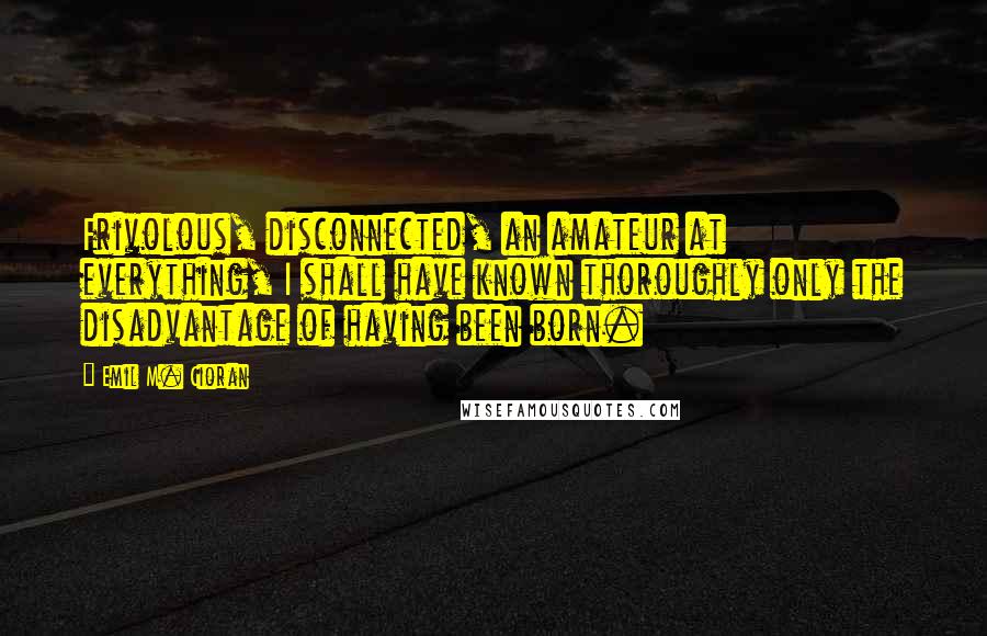 Emil M. Cioran Quotes: Frivolous, disconnected, an amateur at everything, I shall have known thoroughly only the disadvantage of having been born.