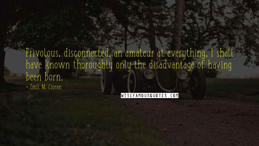 Emil M. Cioran Quotes: Frivolous, disconnected, an amateur at everything, I shall have known thoroughly only the disadvantage of having been born.