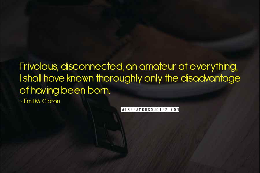 Emil M. Cioran Quotes: Frivolous, disconnected, an amateur at everything, I shall have known thoroughly only the disadvantage of having been born.