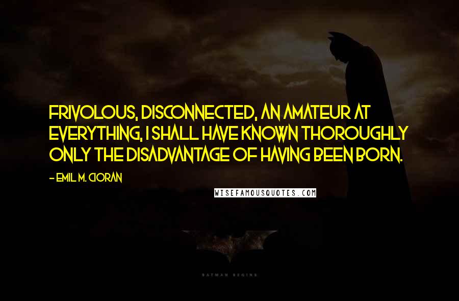 Emil M. Cioran Quotes: Frivolous, disconnected, an amateur at everything, I shall have known thoroughly only the disadvantage of having been born.