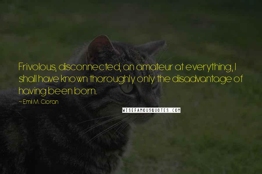 Emil M. Cioran Quotes: Frivolous, disconnected, an amateur at everything, I shall have known thoroughly only the disadvantage of having been born.