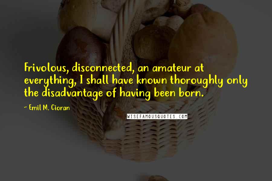 Emil M. Cioran Quotes: Frivolous, disconnected, an amateur at everything, I shall have known thoroughly only the disadvantage of having been born.