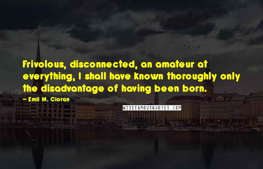 Emil M. Cioran Quotes: Frivolous, disconnected, an amateur at everything, I shall have known thoroughly only the disadvantage of having been born.