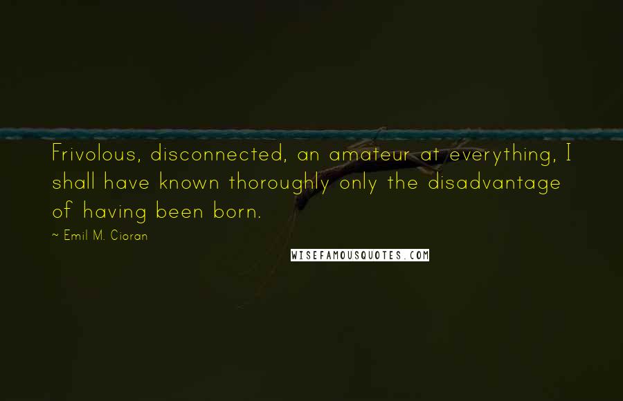 Emil M. Cioran Quotes: Frivolous, disconnected, an amateur at everything, I shall have known thoroughly only the disadvantage of having been born.