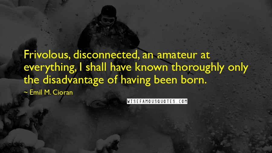 Emil M. Cioran Quotes: Frivolous, disconnected, an amateur at everything, I shall have known thoroughly only the disadvantage of having been born.