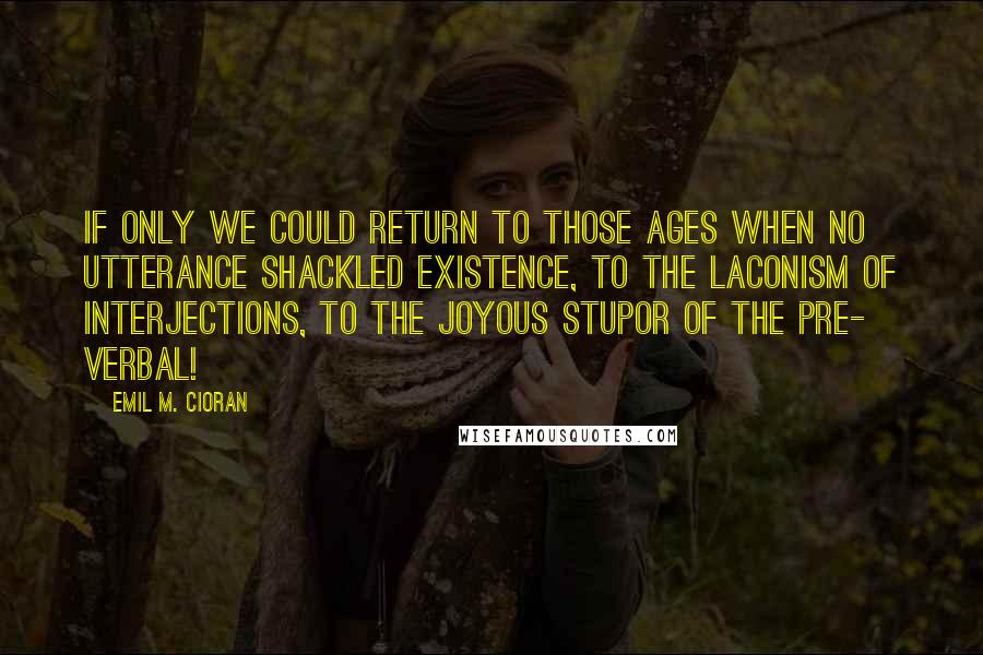 Emil M. Cioran Quotes: If only we could return to those ages when no utterance shackled existence, to the laconism of interjections, to the joyous stupor of the pre- verbal!