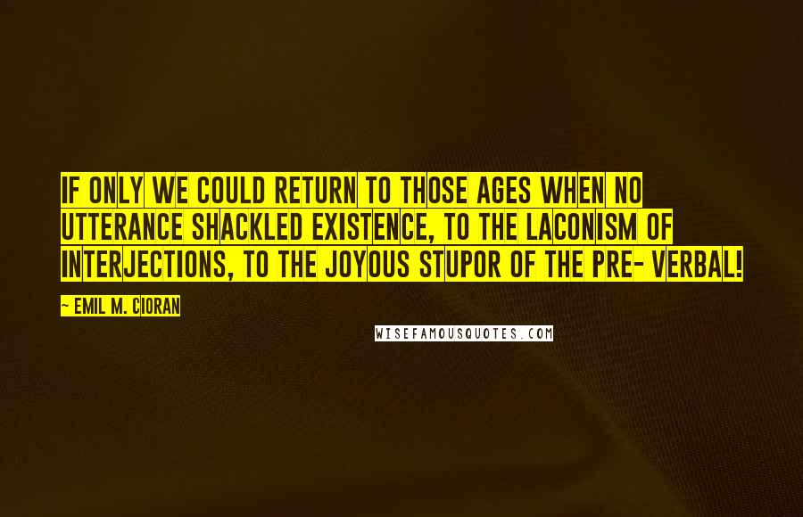 Emil M. Cioran Quotes: If only we could return to those ages when no utterance shackled existence, to the laconism of interjections, to the joyous stupor of the pre- verbal!