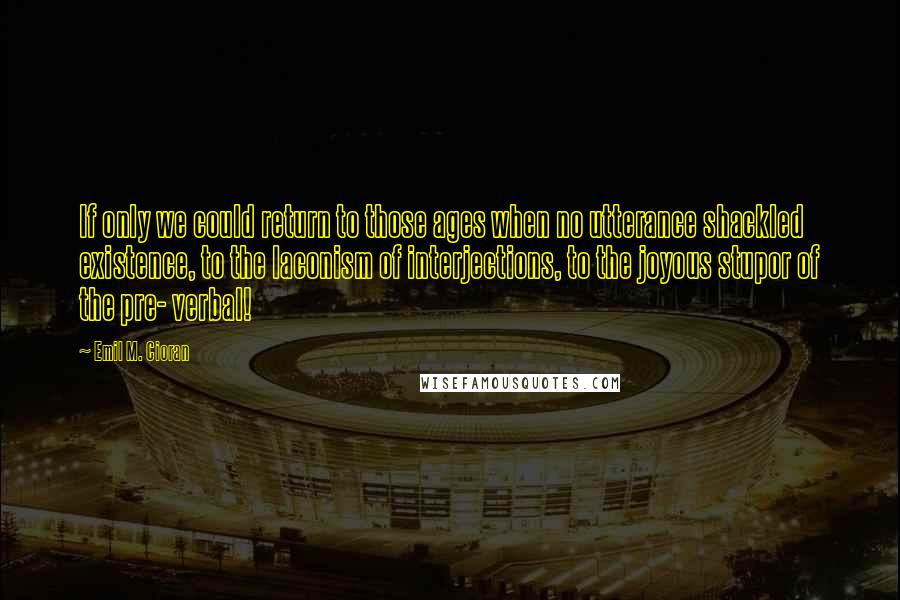 Emil M. Cioran Quotes: If only we could return to those ages when no utterance shackled existence, to the laconism of interjections, to the joyous stupor of the pre- verbal!