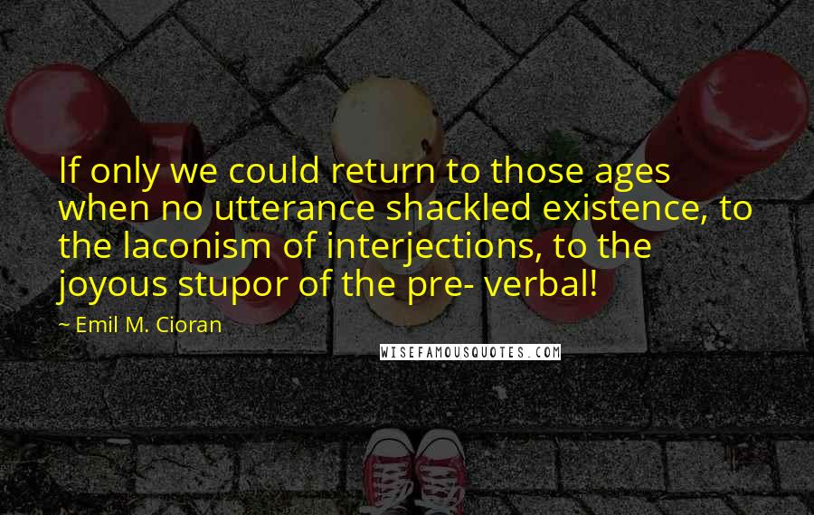 Emil M. Cioran Quotes: If only we could return to those ages when no utterance shackled existence, to the laconism of interjections, to the joyous stupor of the pre- verbal!