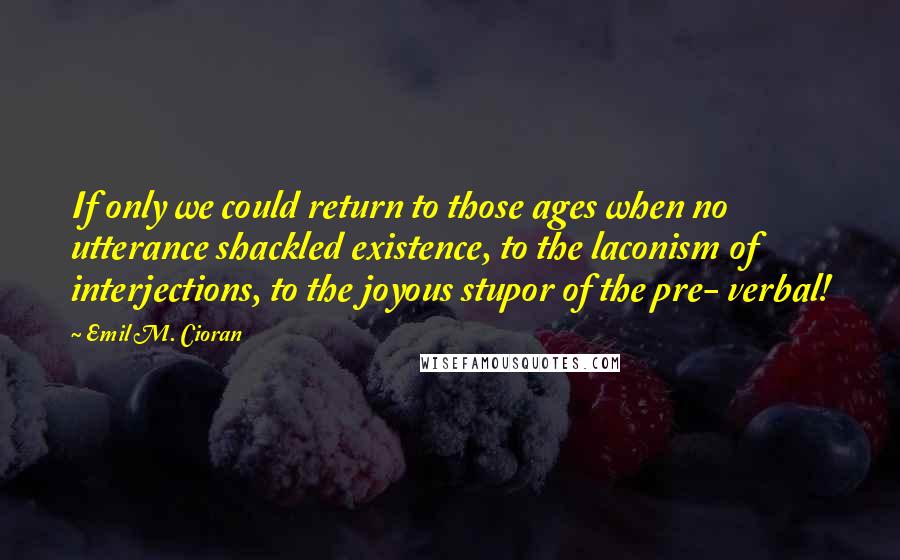 Emil M. Cioran Quotes: If only we could return to those ages when no utterance shackled existence, to the laconism of interjections, to the joyous stupor of the pre- verbal!