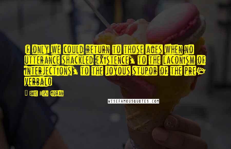 Emil M. Cioran Quotes: If only we could return to those ages when no utterance shackled existence, to the laconism of interjections, to the joyous stupor of the pre- verbal!