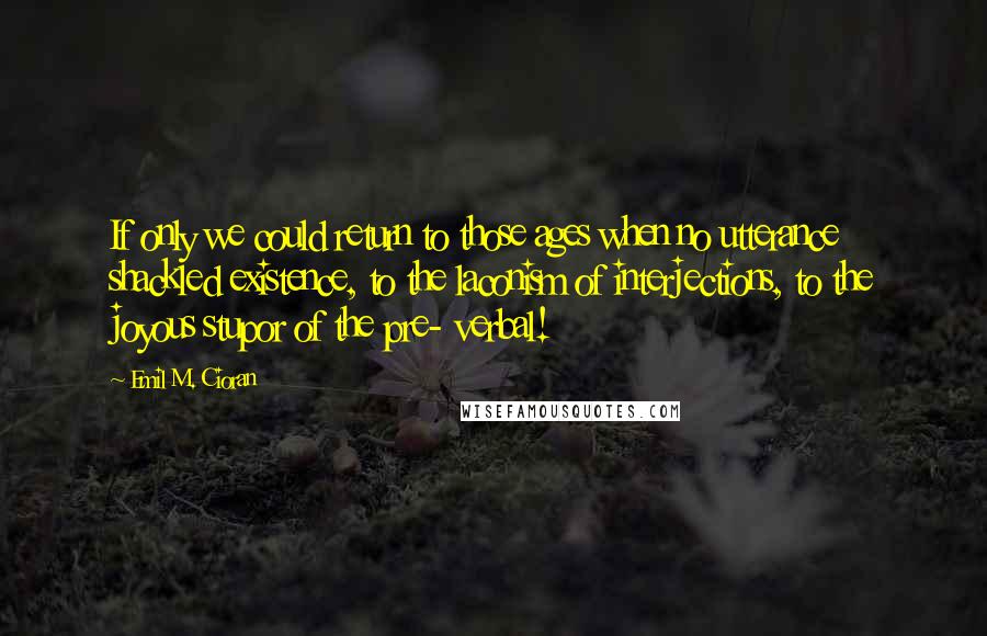 Emil M. Cioran Quotes: If only we could return to those ages when no utterance shackled existence, to the laconism of interjections, to the joyous stupor of the pre- verbal!