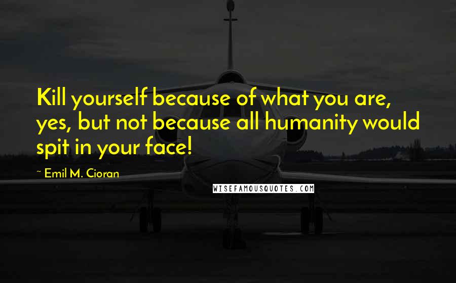 Emil M. Cioran Quotes: Kill yourself because of what you are, yes, but not because all humanity would spit in your face!