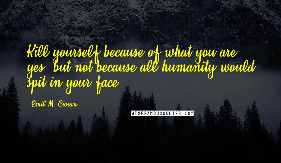 Emil M. Cioran Quotes: Kill yourself because of what you are, yes, but not because all humanity would spit in your face!