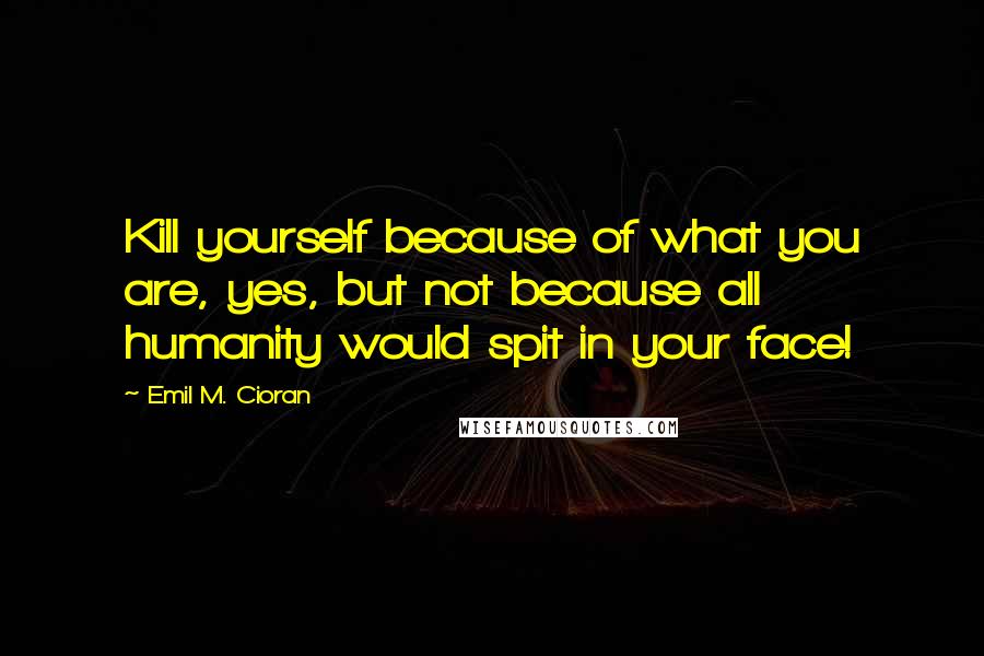 Emil M. Cioran Quotes: Kill yourself because of what you are, yes, but not because all humanity would spit in your face!