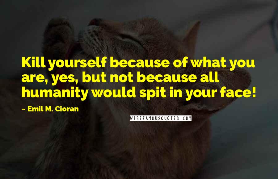 Emil M. Cioran Quotes: Kill yourself because of what you are, yes, but not because all humanity would spit in your face!