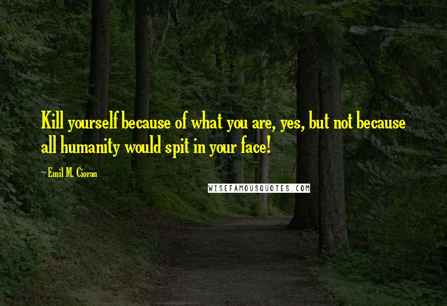 Emil M. Cioran Quotes: Kill yourself because of what you are, yes, but not because all humanity would spit in your face!