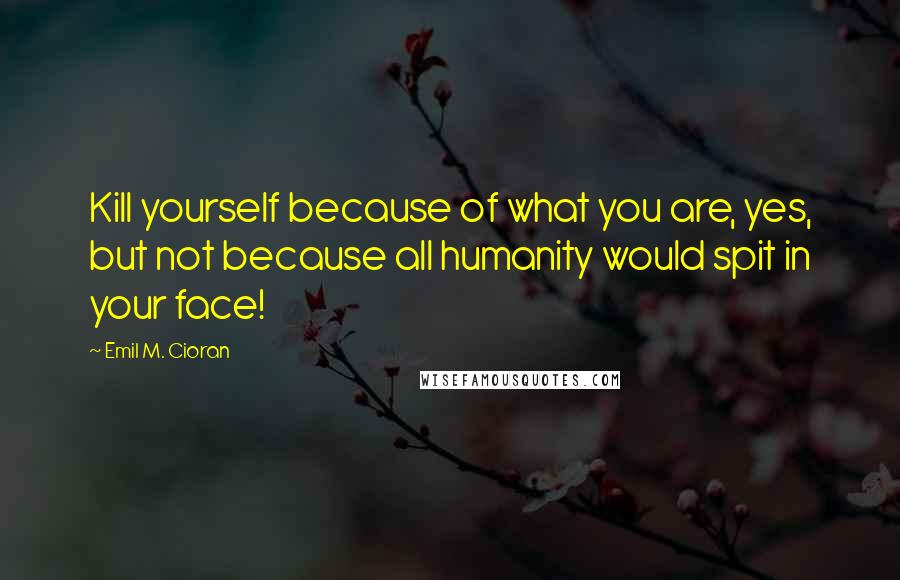 Emil M. Cioran Quotes: Kill yourself because of what you are, yes, but not because all humanity would spit in your face!