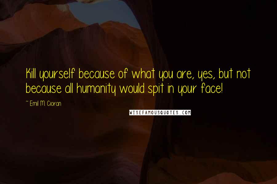 Emil M. Cioran Quotes: Kill yourself because of what you are, yes, but not because all humanity would spit in your face!