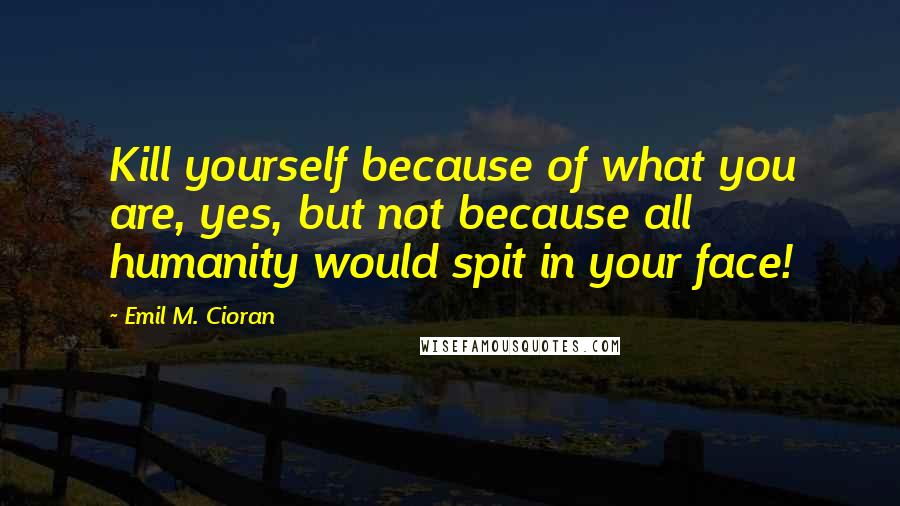 Emil M. Cioran Quotes: Kill yourself because of what you are, yes, but not because all humanity would spit in your face!