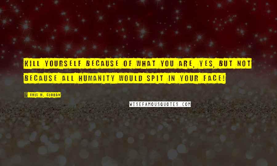 Emil M. Cioran Quotes: Kill yourself because of what you are, yes, but not because all humanity would spit in your face!