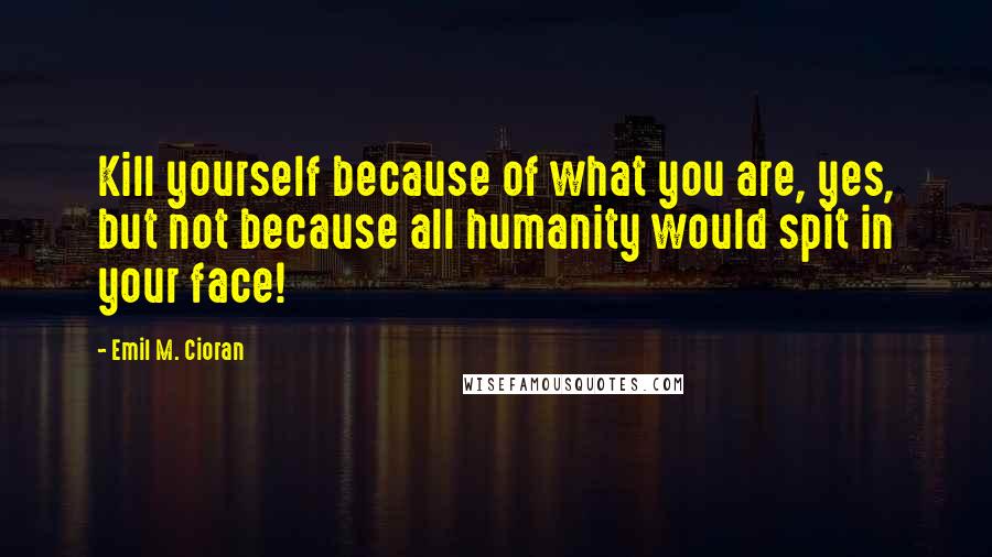 Emil M. Cioran Quotes: Kill yourself because of what you are, yes, but not because all humanity would spit in your face!