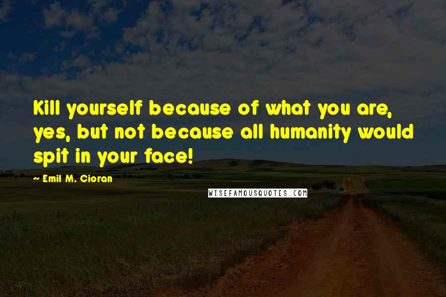 Emil M. Cioran Quotes: Kill yourself because of what you are, yes, but not because all humanity would spit in your face!