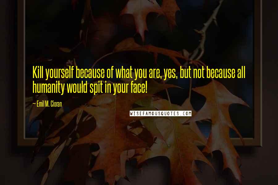 Emil M. Cioran Quotes: Kill yourself because of what you are, yes, but not because all humanity would spit in your face!