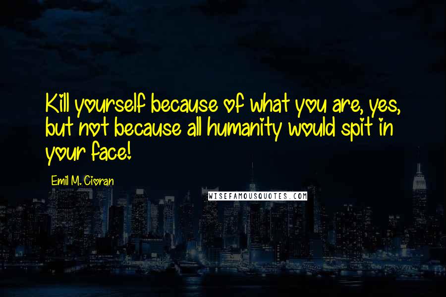 Emil M. Cioran Quotes: Kill yourself because of what you are, yes, but not because all humanity would spit in your face!