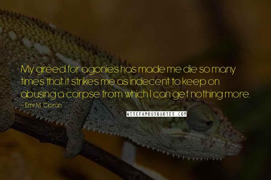 Emil M. Cioran Quotes: My greed for agonies has made me die so many times that it strikes me as indecent to keep on abusing a corpse from which I can get nothing more.