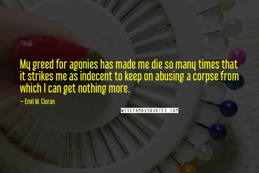 Emil M. Cioran Quotes: My greed for agonies has made me die so many times that it strikes me as indecent to keep on abusing a corpse from which I can get nothing more.