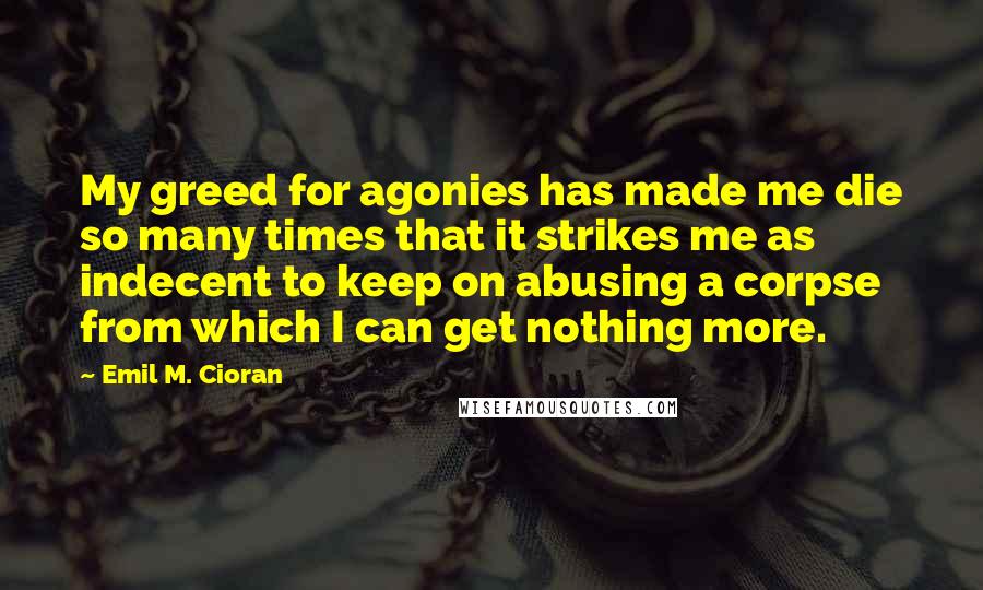 Emil M. Cioran Quotes: My greed for agonies has made me die so many times that it strikes me as indecent to keep on abusing a corpse from which I can get nothing more.