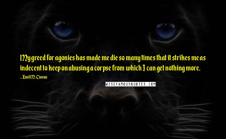 Emil M. Cioran Quotes: My greed for agonies has made me die so many times that it strikes me as indecent to keep on abusing a corpse from which I can get nothing more.
