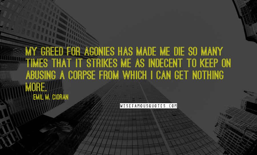 Emil M. Cioran Quotes: My greed for agonies has made me die so many times that it strikes me as indecent to keep on abusing a corpse from which I can get nothing more.