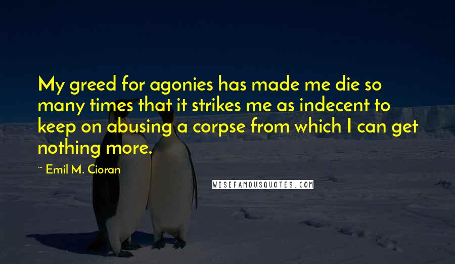 Emil M. Cioran Quotes: My greed for agonies has made me die so many times that it strikes me as indecent to keep on abusing a corpse from which I can get nothing more.