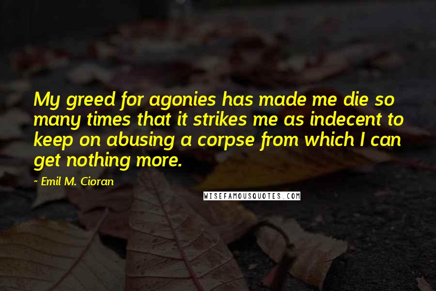 Emil M. Cioran Quotes: My greed for agonies has made me die so many times that it strikes me as indecent to keep on abusing a corpse from which I can get nothing more.
