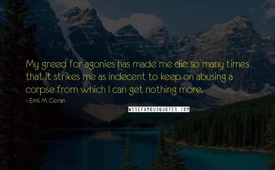 Emil M. Cioran Quotes: My greed for agonies has made me die so many times that it strikes me as indecent to keep on abusing a corpse from which I can get nothing more.