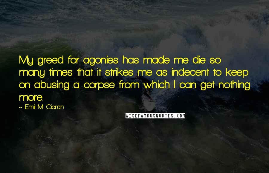 Emil M. Cioran Quotes: My greed for agonies has made me die so many times that it strikes me as indecent to keep on abusing a corpse from which I can get nothing more.