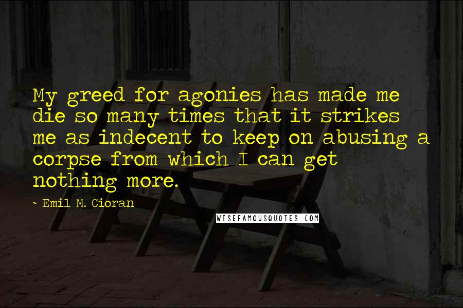 Emil M. Cioran Quotes: My greed for agonies has made me die so many times that it strikes me as indecent to keep on abusing a corpse from which I can get nothing more.